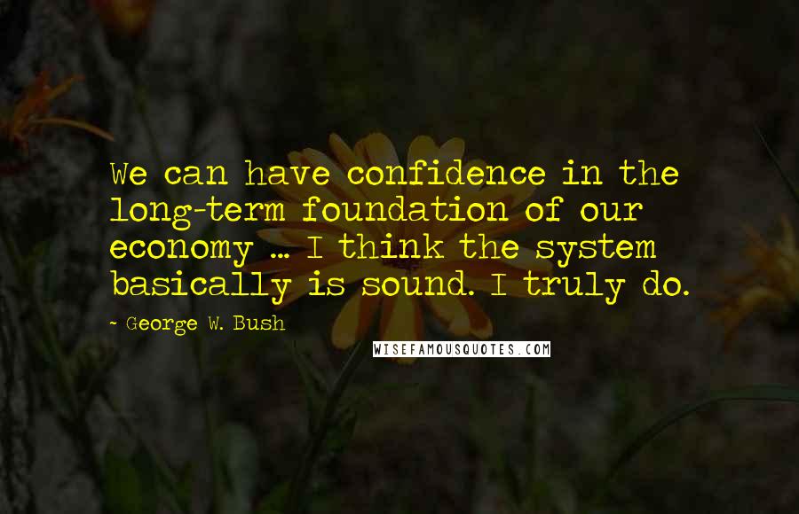 George W. Bush Quotes: We can have confidence in the long-term foundation of our economy ... I think the system basically is sound. I truly do.