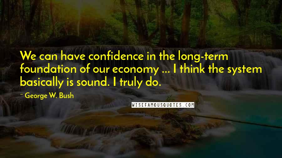 George W. Bush Quotes: We can have confidence in the long-term foundation of our economy ... I think the system basically is sound. I truly do.