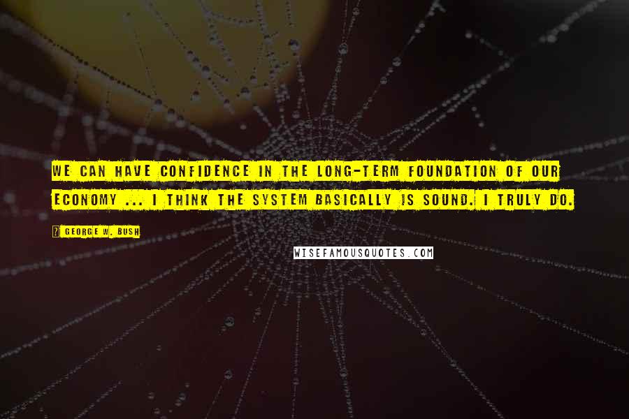 George W. Bush Quotes: We can have confidence in the long-term foundation of our economy ... I think the system basically is sound. I truly do.