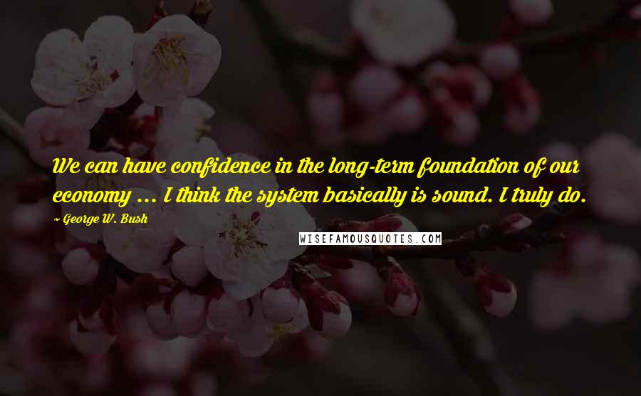 George W. Bush Quotes: We can have confidence in the long-term foundation of our economy ... I think the system basically is sound. I truly do.