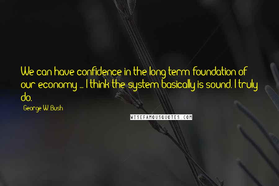 George W. Bush Quotes: We can have confidence in the long-term foundation of our economy ... I think the system basically is sound. I truly do.