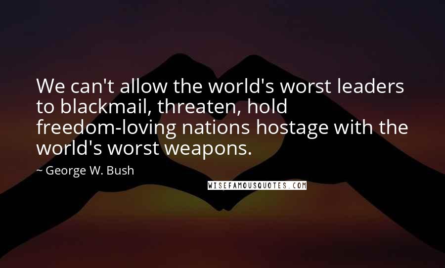 George W. Bush Quotes: We can't allow the world's worst leaders to blackmail, threaten, hold freedom-loving nations hostage with the world's worst weapons.