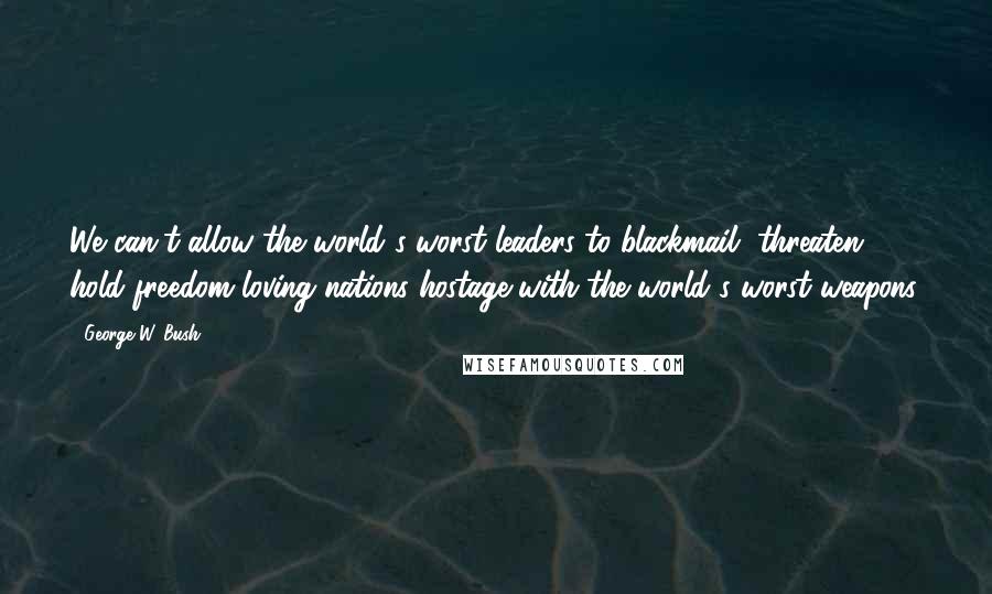 George W. Bush Quotes: We can't allow the world's worst leaders to blackmail, threaten, hold freedom-loving nations hostage with the world's worst weapons.