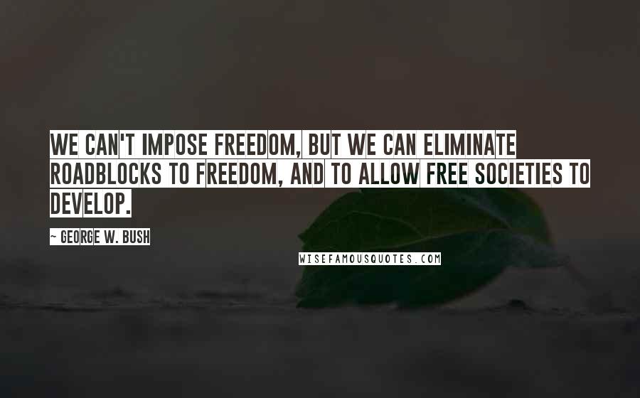 George W. Bush Quotes: We can't impose freedom, but we can eliminate roadblocks to freedom, and to allow free societies to develop.