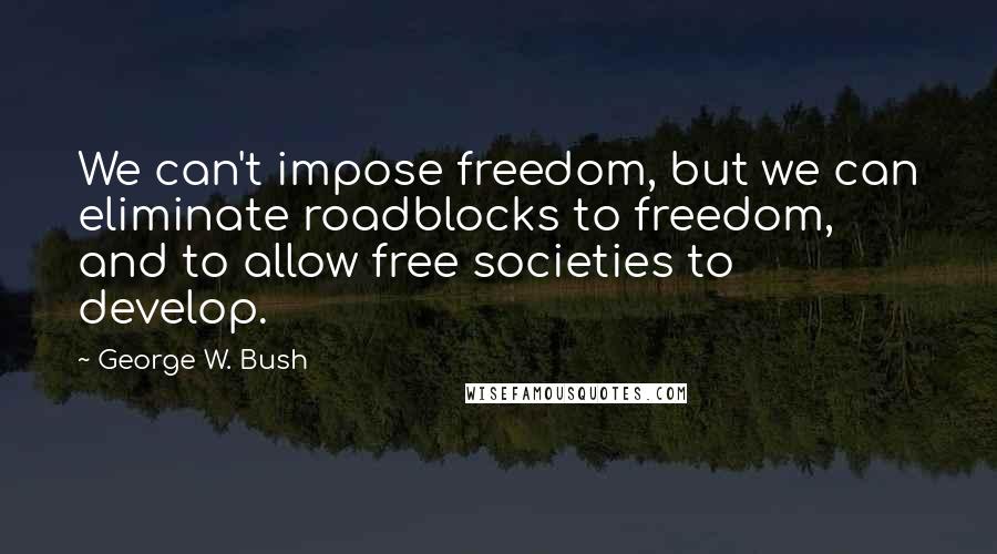 George W. Bush Quotes: We can't impose freedom, but we can eliminate roadblocks to freedom, and to allow free societies to develop.