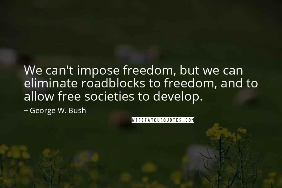 George W. Bush Quotes: We can't impose freedom, but we can eliminate roadblocks to freedom, and to allow free societies to develop.