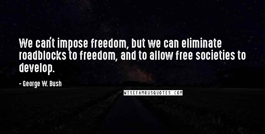 George W. Bush Quotes: We can't impose freedom, but we can eliminate roadblocks to freedom, and to allow free societies to develop.