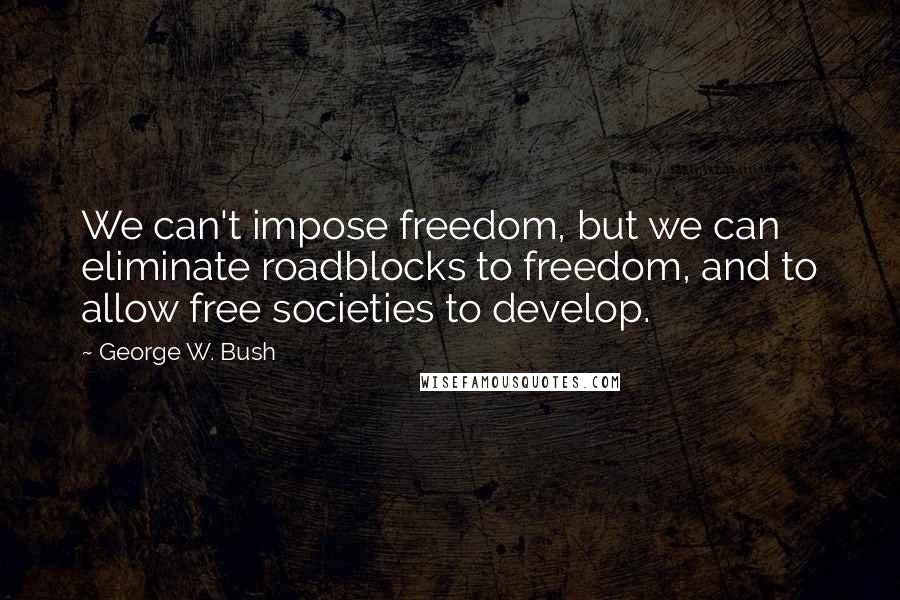 George W. Bush Quotes: We can't impose freedom, but we can eliminate roadblocks to freedom, and to allow free societies to develop.