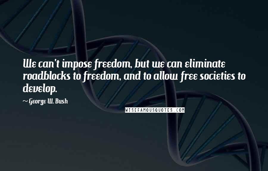 George W. Bush Quotes: We can't impose freedom, but we can eliminate roadblocks to freedom, and to allow free societies to develop.