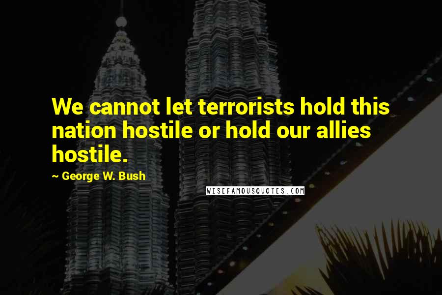 George W. Bush Quotes: We cannot let terrorists hold this nation hostile or hold our allies hostile.
