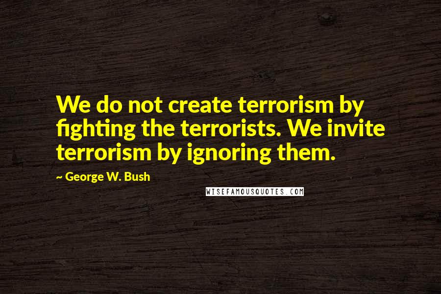 George W. Bush Quotes: We do not create terrorism by fighting the terrorists. We invite terrorism by ignoring them.