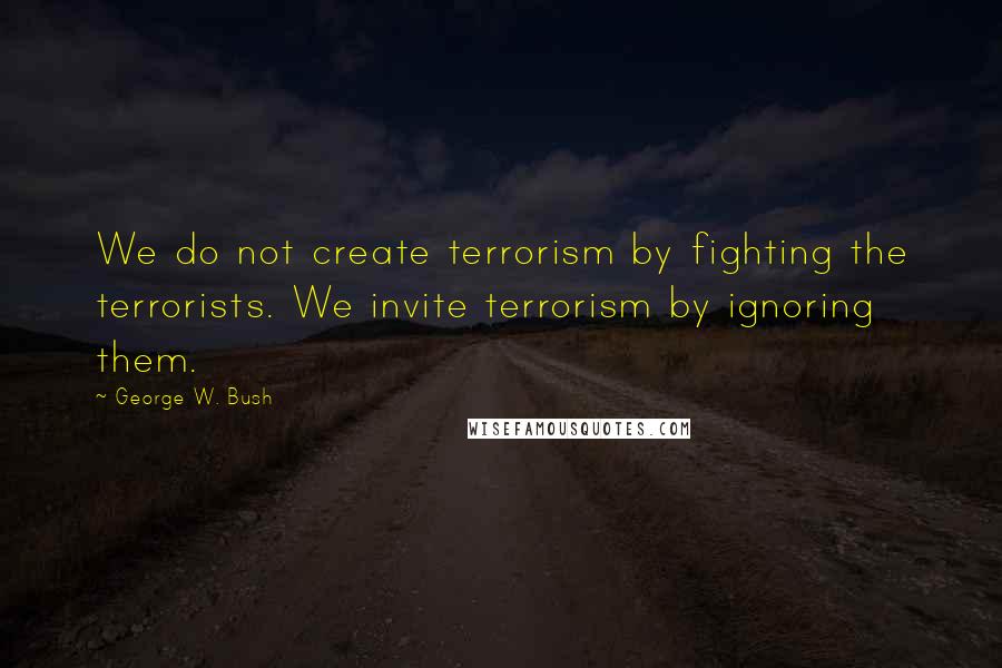 George W. Bush Quotes: We do not create terrorism by fighting the terrorists. We invite terrorism by ignoring them.