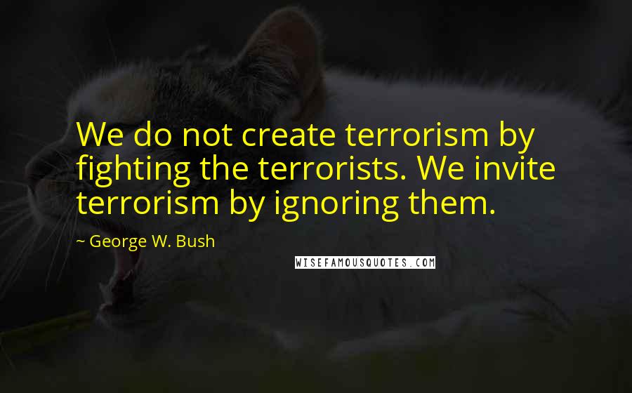 George W. Bush Quotes: We do not create terrorism by fighting the terrorists. We invite terrorism by ignoring them.