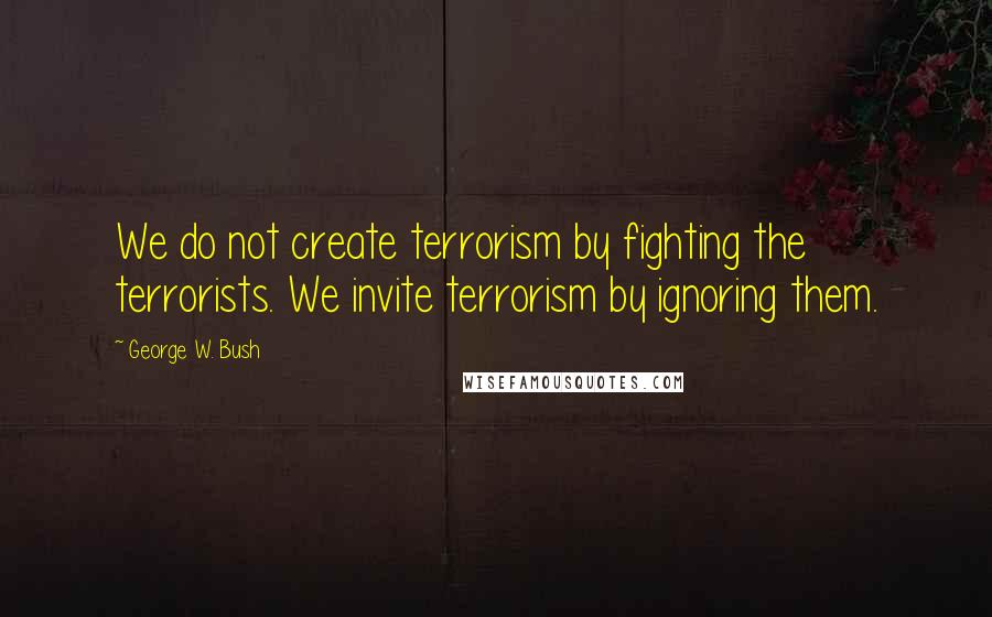 George W. Bush Quotes: We do not create terrorism by fighting the terrorists. We invite terrorism by ignoring them.