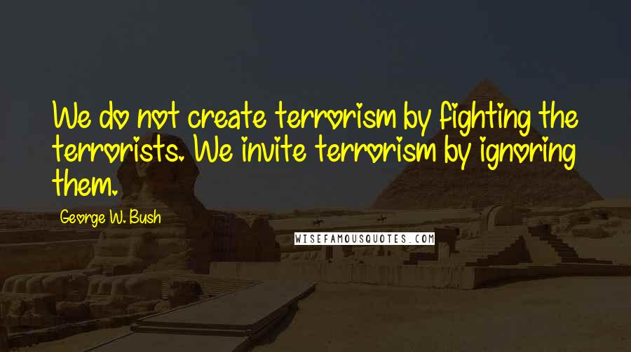 George W. Bush Quotes: We do not create terrorism by fighting the terrorists. We invite terrorism by ignoring them.