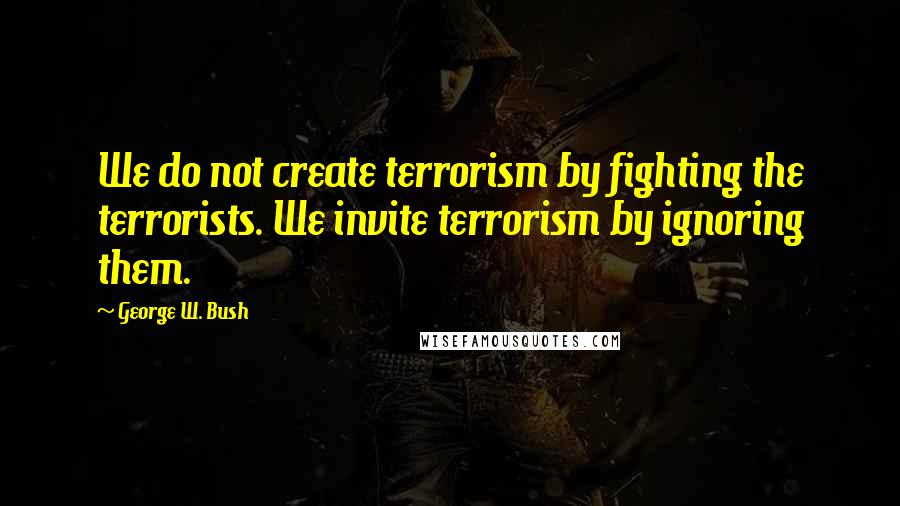 George W. Bush Quotes: We do not create terrorism by fighting the terrorists. We invite terrorism by ignoring them.