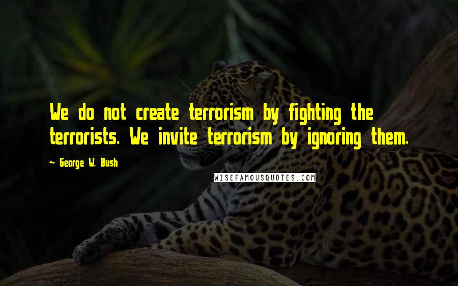 George W. Bush Quotes: We do not create terrorism by fighting the terrorists. We invite terrorism by ignoring them.