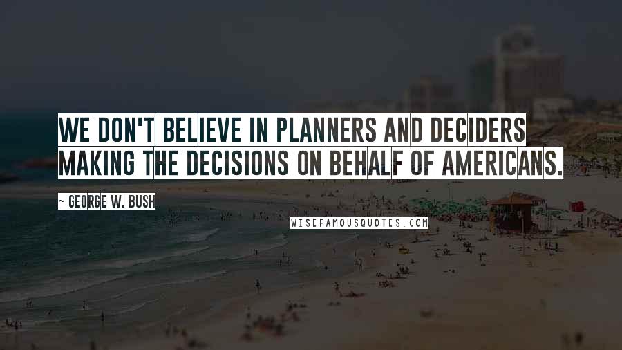 George W. Bush Quotes: We don't believe in planners and deciders making the decisions on behalf of Americans.