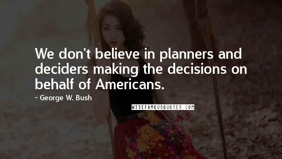 George W. Bush Quotes: We don't believe in planners and deciders making the decisions on behalf of Americans.