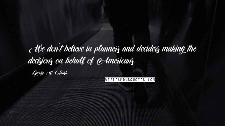 George W. Bush Quotes: We don't believe in planners and deciders making the decisions on behalf of Americans.