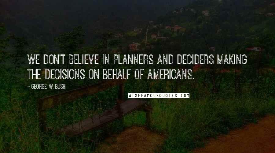 George W. Bush Quotes: We don't believe in planners and deciders making the decisions on behalf of Americans.