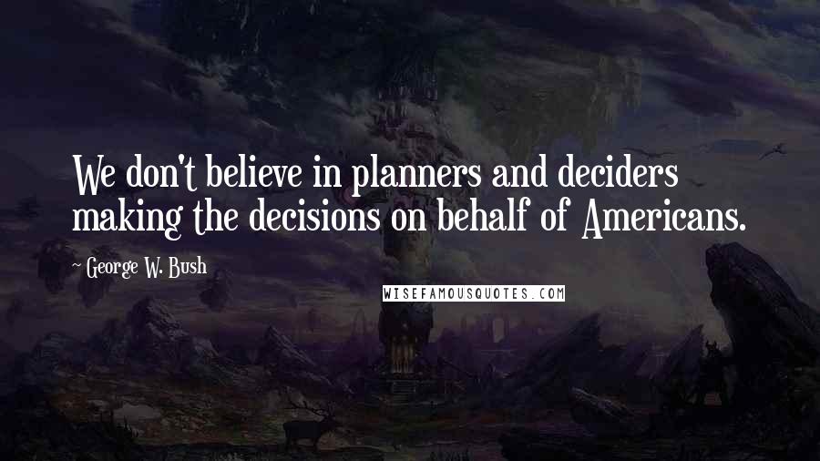 George W. Bush Quotes: We don't believe in planners and deciders making the decisions on behalf of Americans.