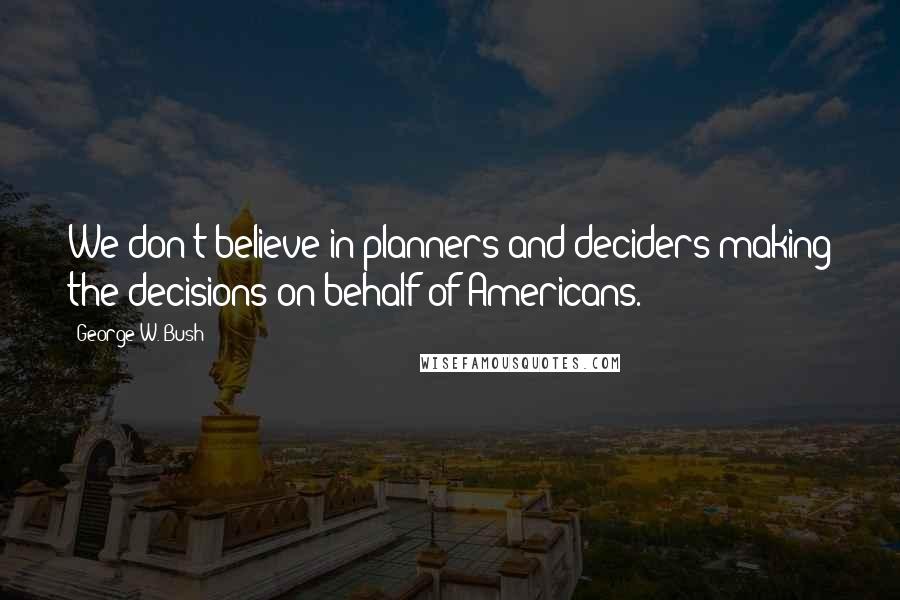 George W. Bush Quotes: We don't believe in planners and deciders making the decisions on behalf of Americans.