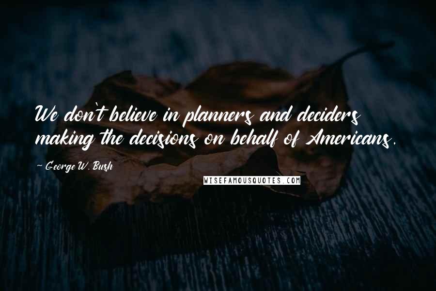 George W. Bush Quotes: We don't believe in planners and deciders making the decisions on behalf of Americans.