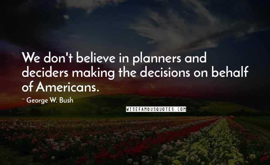 George W. Bush Quotes: We don't believe in planners and deciders making the decisions on behalf of Americans.