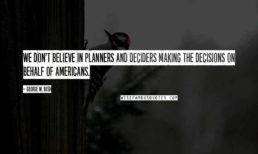 George W. Bush Quotes: We don't believe in planners and deciders making the decisions on behalf of Americans.