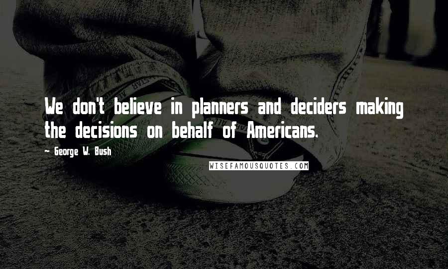 George W. Bush Quotes: We don't believe in planners and deciders making the decisions on behalf of Americans.