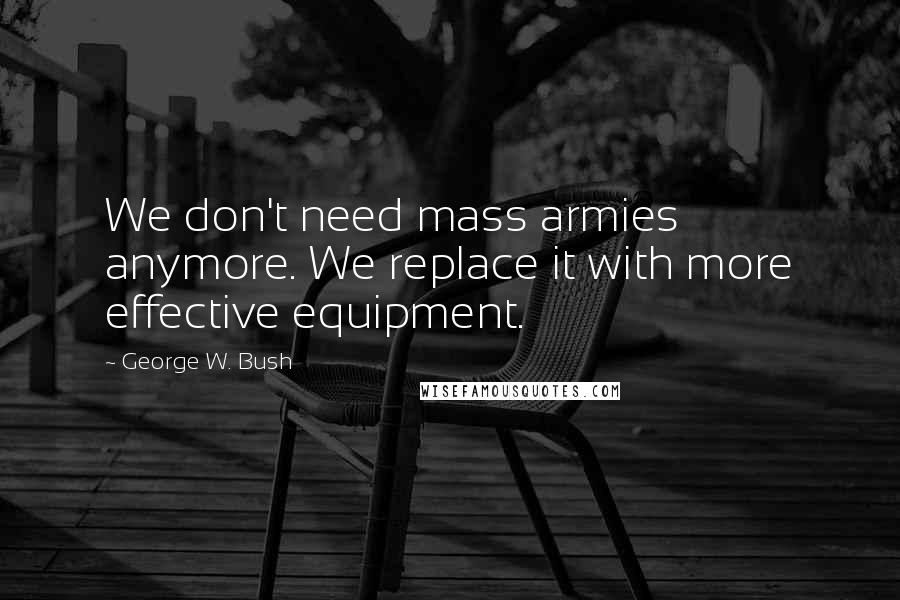 George W. Bush Quotes: We don't need mass armies anymore. We replace it with more effective equipment.