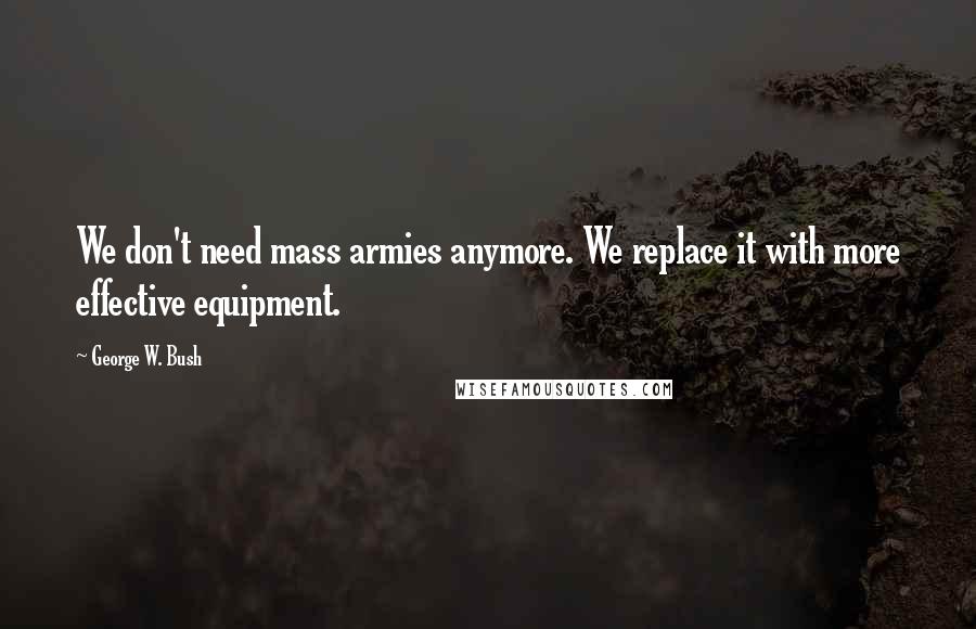 George W. Bush Quotes: We don't need mass armies anymore. We replace it with more effective equipment.