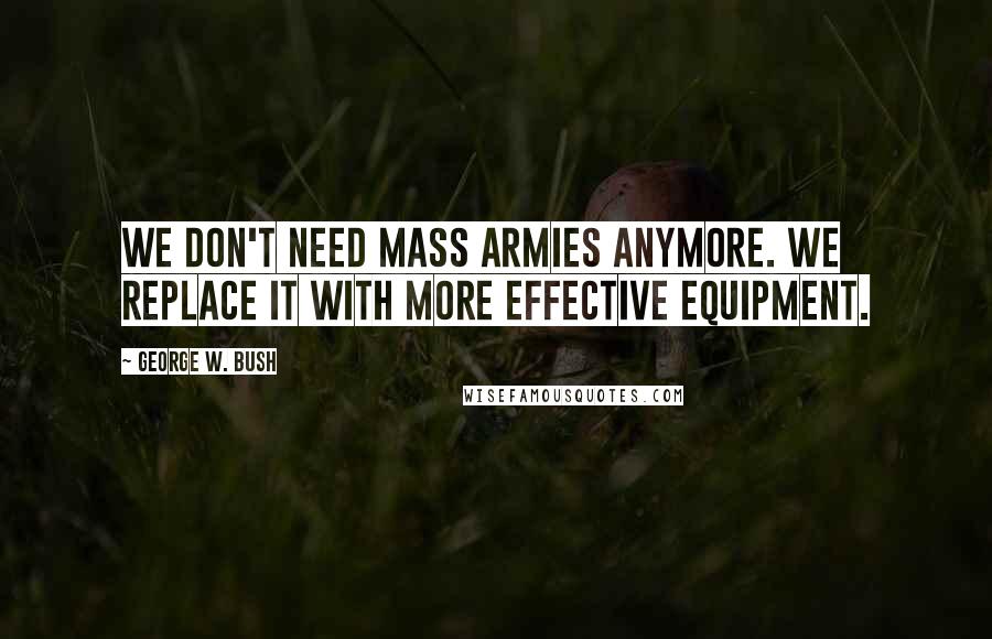 George W. Bush Quotes: We don't need mass armies anymore. We replace it with more effective equipment.