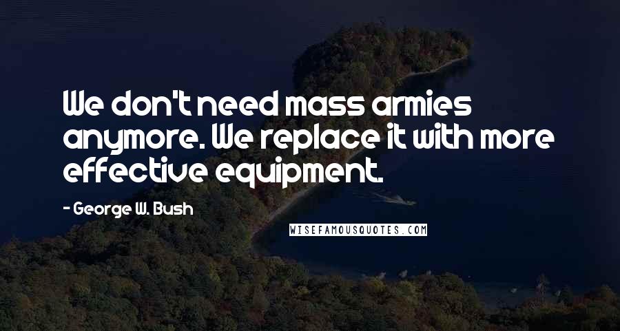 George W. Bush Quotes: We don't need mass armies anymore. We replace it with more effective equipment.