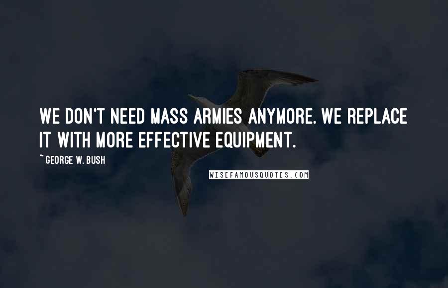 George W. Bush Quotes: We don't need mass armies anymore. We replace it with more effective equipment.