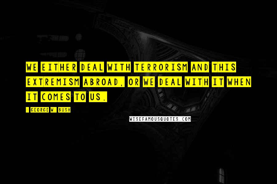 George W. Bush Quotes: We either deal with terrorism and this extremism abroad, or we deal with it when it comes to us.