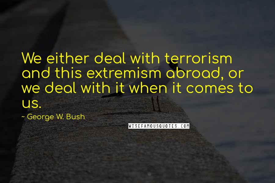 George W. Bush Quotes: We either deal with terrorism and this extremism abroad, or we deal with it when it comes to us.