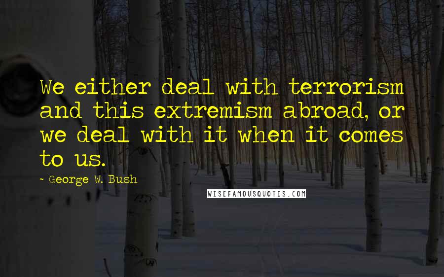 George W. Bush Quotes: We either deal with terrorism and this extremism abroad, or we deal with it when it comes to us.