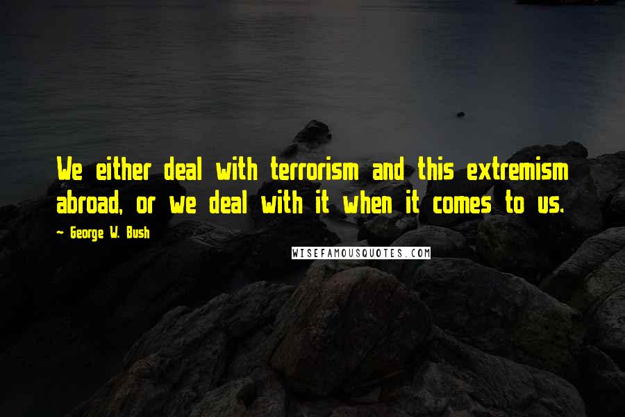 George W. Bush Quotes: We either deal with terrorism and this extremism abroad, or we deal with it when it comes to us.