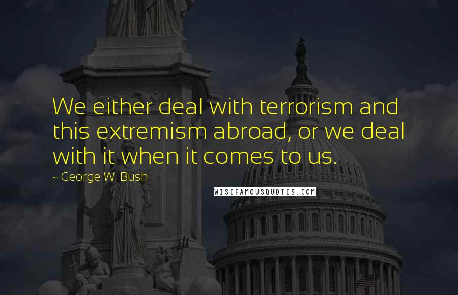 George W. Bush Quotes: We either deal with terrorism and this extremism abroad, or we deal with it when it comes to us.
