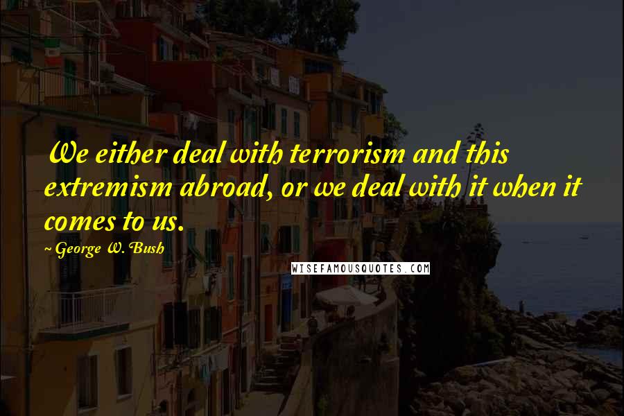 George W. Bush Quotes: We either deal with terrorism and this extremism abroad, or we deal with it when it comes to us.