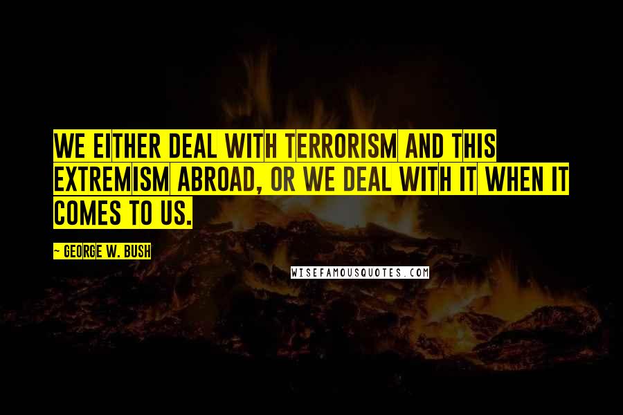 George W. Bush Quotes: We either deal with terrorism and this extremism abroad, or we deal with it when it comes to us.