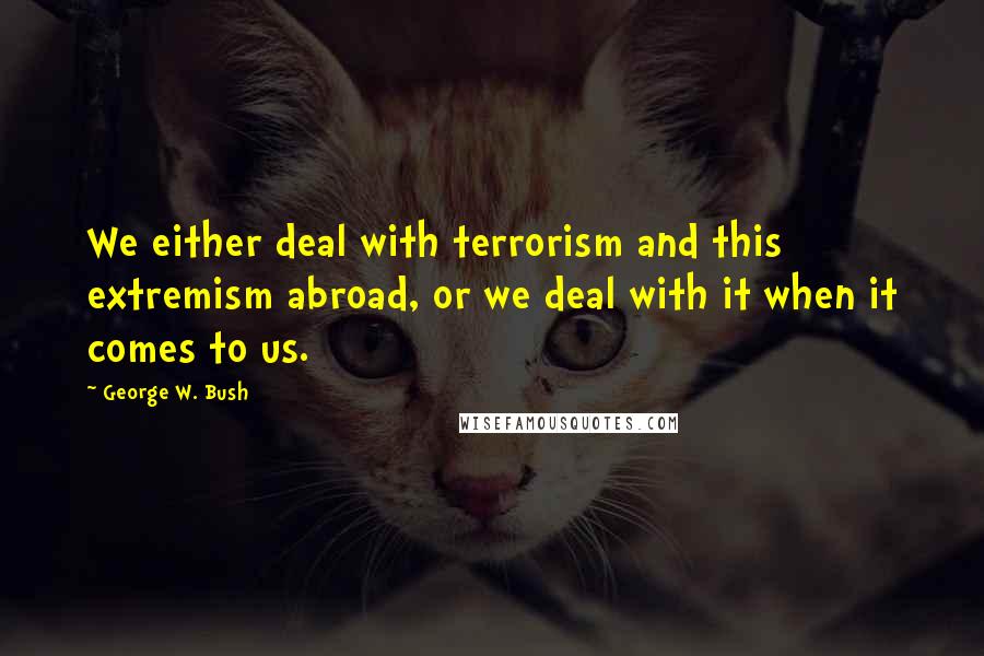 George W. Bush Quotes: We either deal with terrorism and this extremism abroad, or we deal with it when it comes to us.