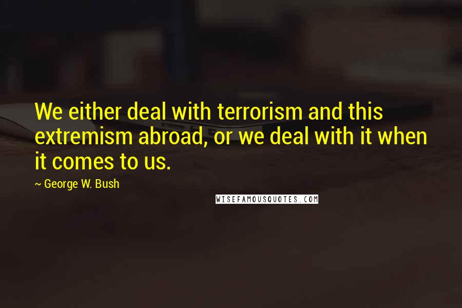 George W. Bush Quotes: We either deal with terrorism and this extremism abroad, or we deal with it when it comes to us.