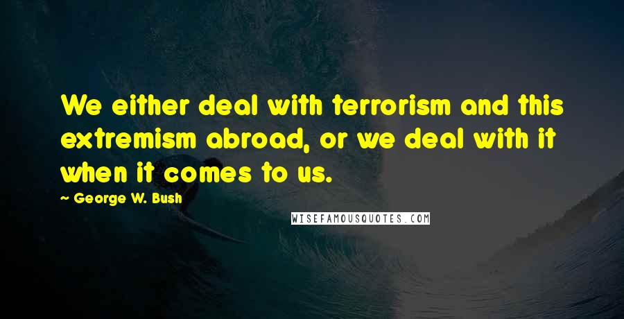 George W. Bush Quotes: We either deal with terrorism and this extremism abroad, or we deal with it when it comes to us.