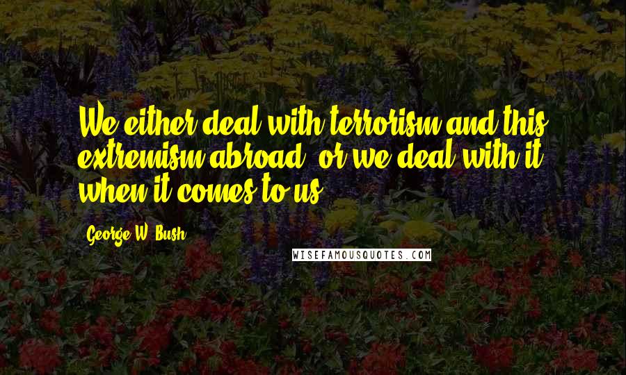 George W. Bush Quotes: We either deal with terrorism and this extremism abroad, or we deal with it when it comes to us.