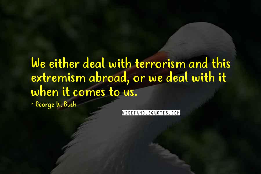 George W. Bush Quotes: We either deal with terrorism and this extremism abroad, or we deal with it when it comes to us.