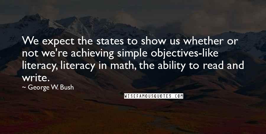 George W. Bush Quotes: We expect the states to show us whether or not we're achieving simple objectives-like literacy, literacy in math, the ability to read and write.