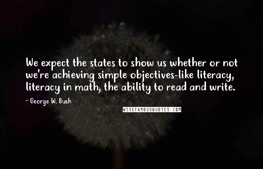 George W. Bush Quotes: We expect the states to show us whether or not we're achieving simple objectives-like literacy, literacy in math, the ability to read and write.